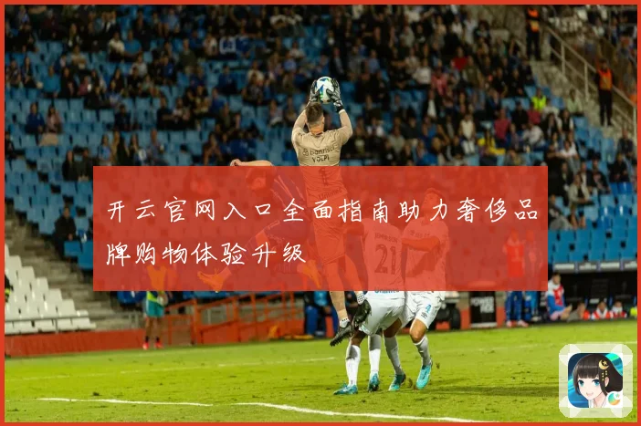 开云官网入口全面指南助力奢侈品牌购物体验升级