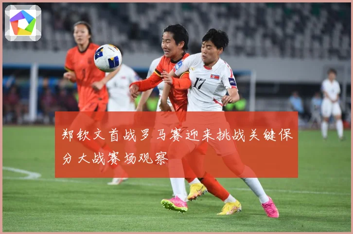 郑钦文首战罗马赛迎来挑战关键保分大战赛场观察