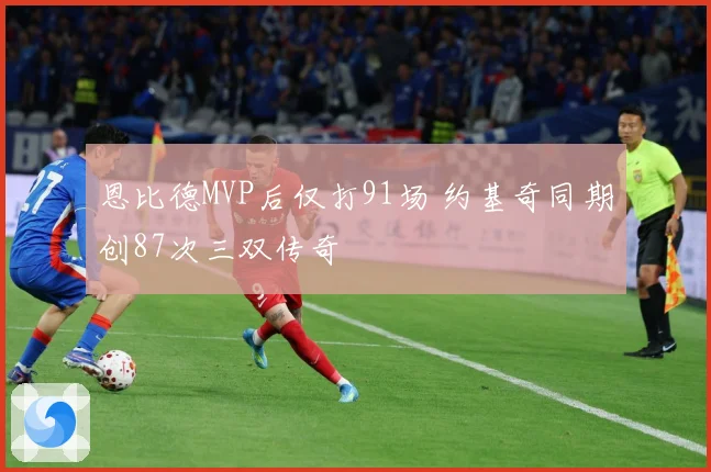 恩比德MVP后仅打91场 约基奇同期创87次三双传奇