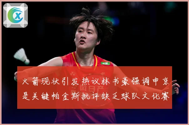 火箭现状引发热议林书豪强调申京是关键帕金斯批评缺乏球队文化赛场复盘