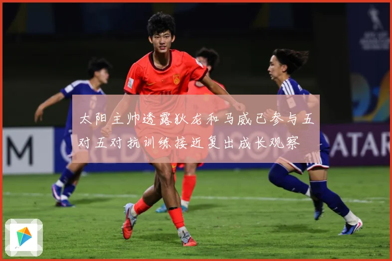 太阳主帅透露狄龙和马威已参与五对五对抗训练接近复出成长观察
