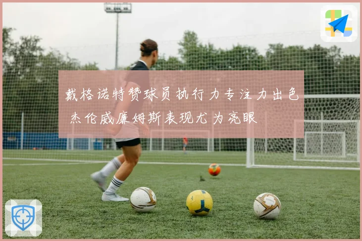 戴格诺特赞球员执行力专注力出色 杰伦威廉姆斯表现尤为亮眼