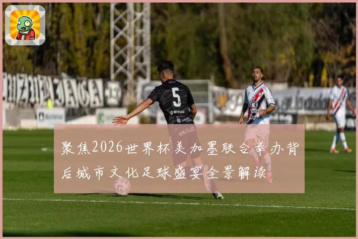 聚焦2026世界杯美加墨联合举办背后城市文化足球盛宴全景解读