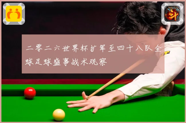 二零二六世界杯扩军至四十八队全球足球盛事战术观察