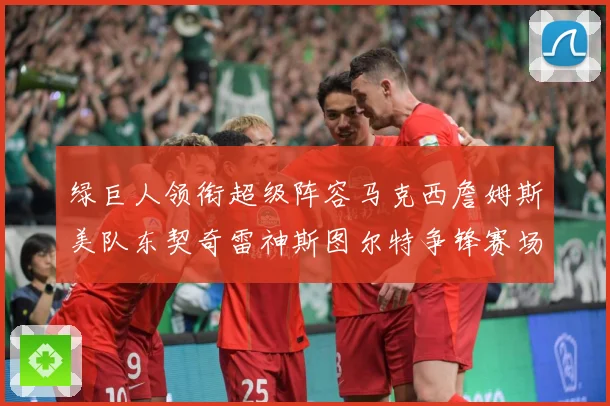 绿巨人领衔超级阵容马克西詹姆斯美队东契奇雷神斯图尔特争锋赛场复盘