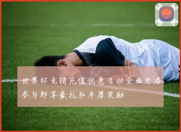 世界杯竞猜充值优惠活动全面开启参与即享豪礼和丰厚奖励