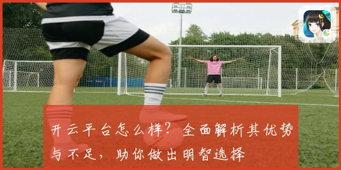 开云平台怎么样？全面解析其优势与不足，助你做出明智选择