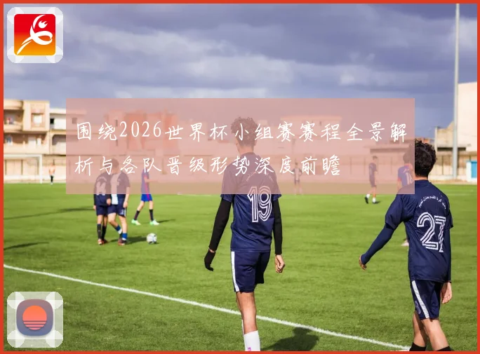 围绕2026世界杯小组赛赛程全景解析与各队晋级形势深度前瞻
