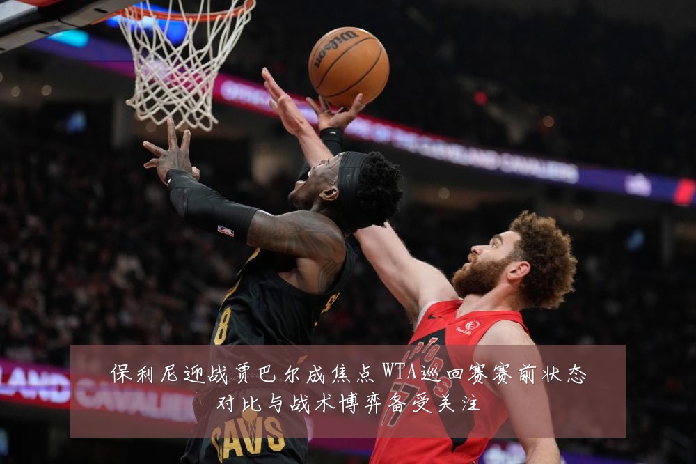 保利尼迎战贾巴尔成焦点 WTA巡回赛赛前状态对比与战术博弈备受关注