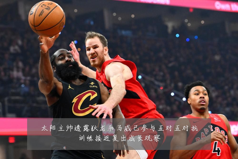 太阳主帅透露狄龙和马威已参与五对五对抗训练接近复出成长观察